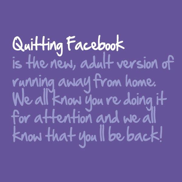 Quitting Facebook is the new, adult version of running away from home. They all know you're doing it for attention and they all know that you'll be back.