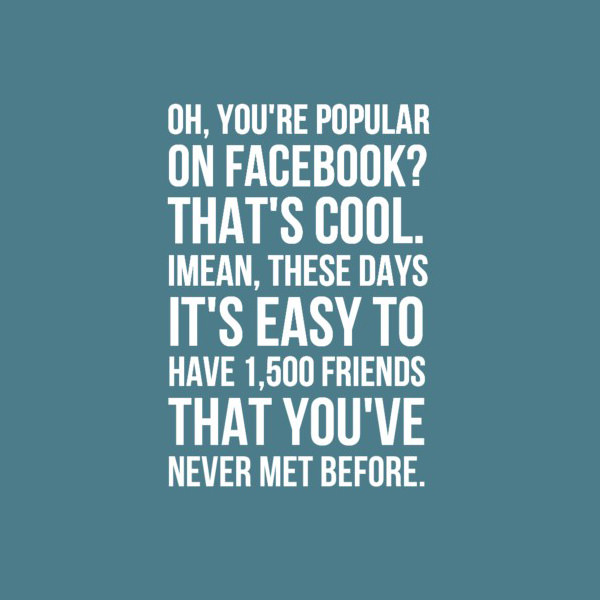 Oh, you're popular on Facebook? That's cool. I mean, these days it's easy to have 1500 friends that you've never met before.