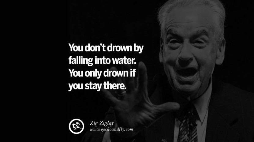 You don't drown by falling into water. You only drown if you stay there. - Zig Ziglar