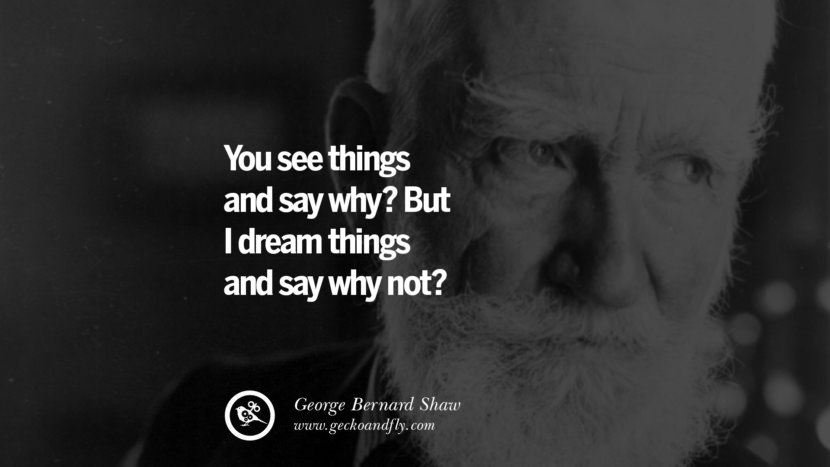 You see things and say why? But I dream things and say why not? - George Bernard Shaw