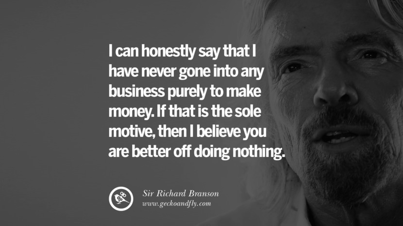 I can honestly say that I have never gone into any business purely to make money. If that is the sole motive, then I believe you are better off doing nothing. Quote by Sir Richard Branson