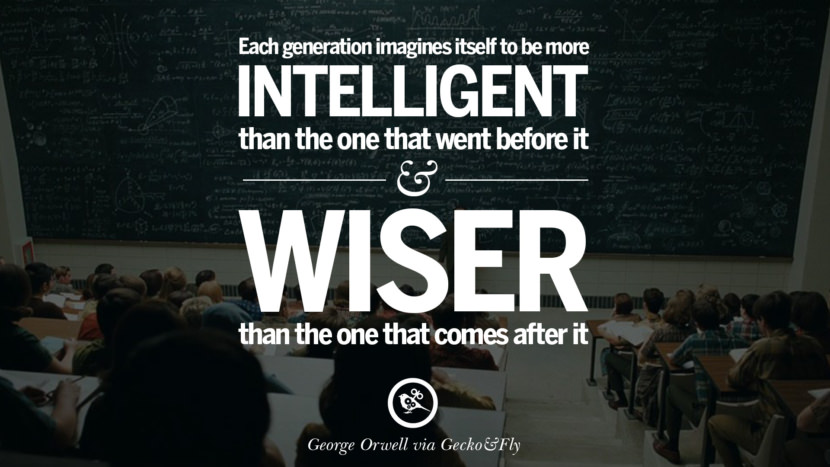 Each generation imagines itself to be more intelligent than the one that went before it and wiser than the one that comes after it. Quote by George Orwell