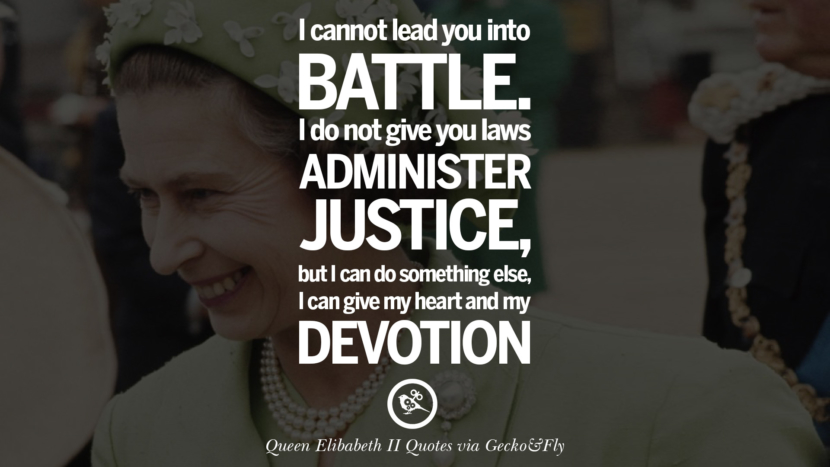I cannot lead you into battle. I do not give you laws or administer justice, but I can do something else, I can give my heart and my devotion. Quotes By Queen Elizabeth II