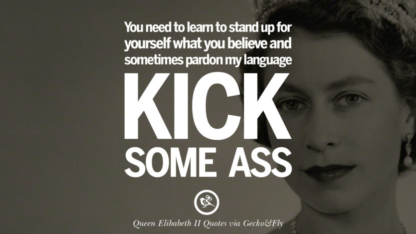 You need to learn to stand up for yourself what you believe and sometimes pardon my language - Kick some ass. Quotes By Queen Elizabeth II