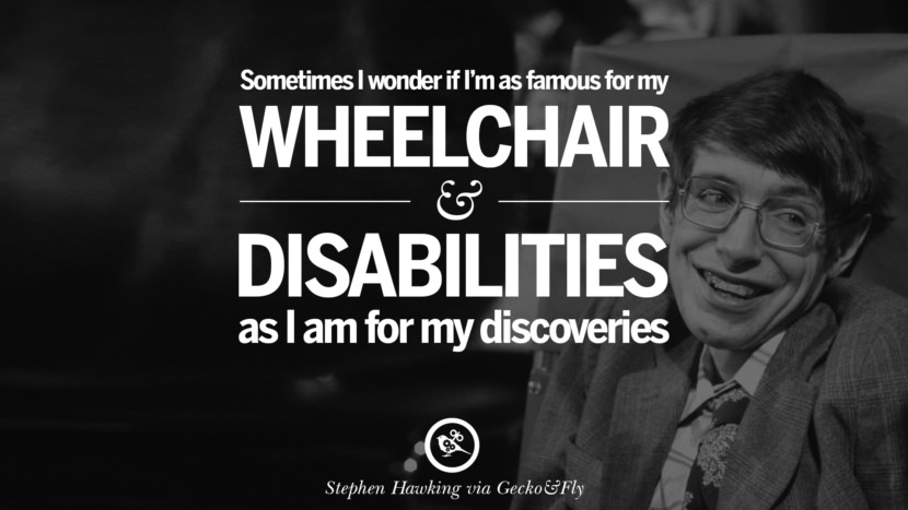 Sometimes I wonder if I'm as famous for my wheelchair and disabilities as I am for my discoveries.  Quote by Stephen Hawking