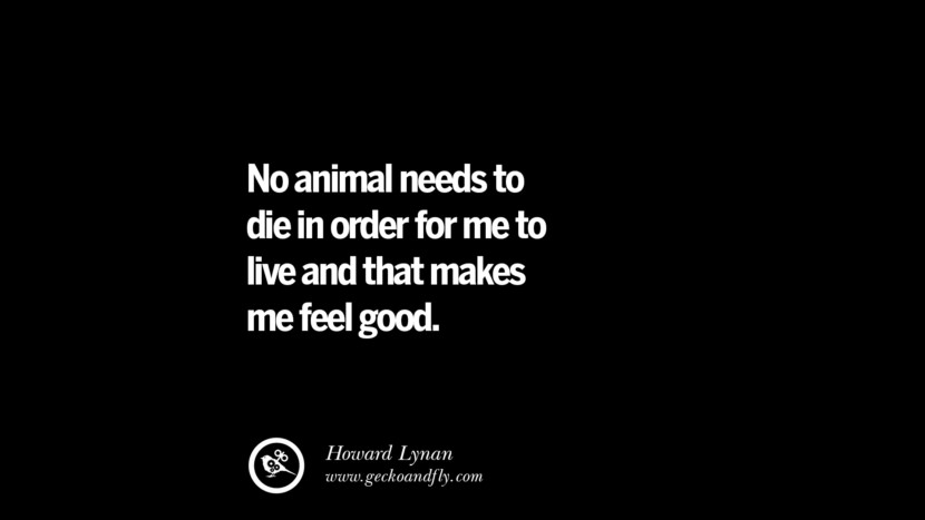No animal needs to die in order for me to live and that makes me feel good. - Howard Lynan
