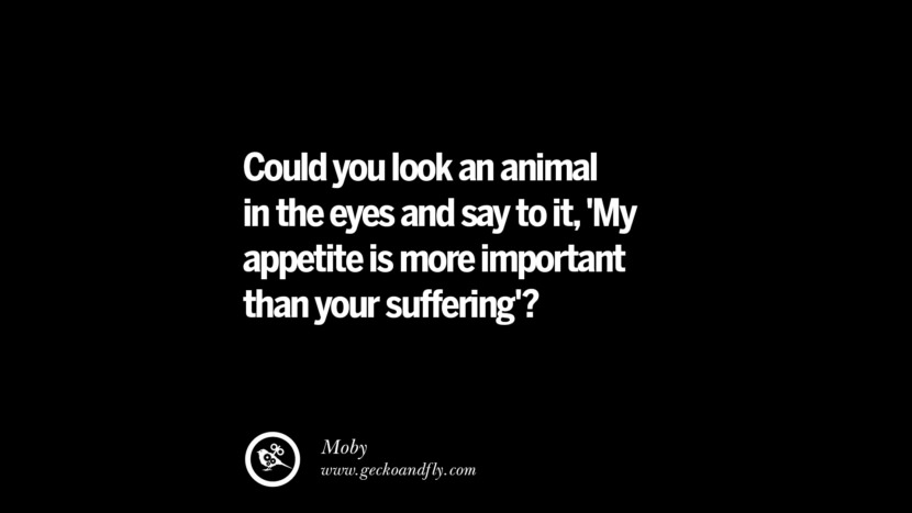 Could you look an animal in the eyes and say to it, 'My appetite is more important than your suffering'? - Moby
