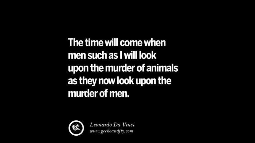 The time will come when men such as I will look upon the murder or animals as they now look upon the murder of men. - Leonardo Da Vinci