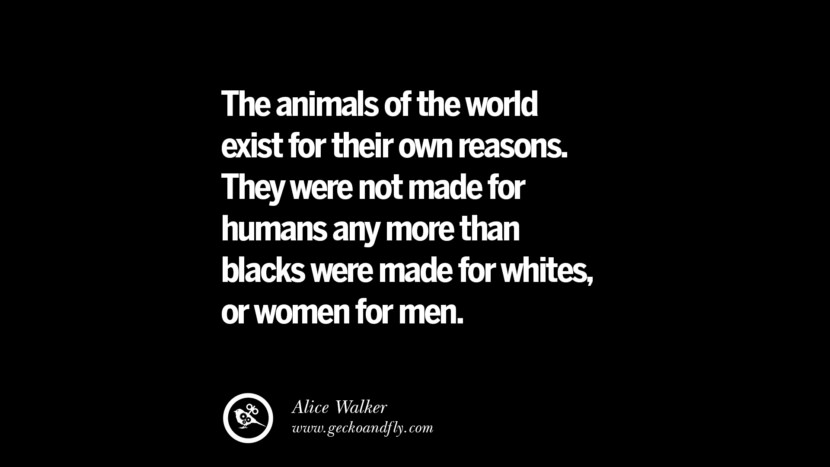 The animals of the world exist for their own reasons. They were not made for humans any more than blacks were made for whites or women for men. - Alice Walker