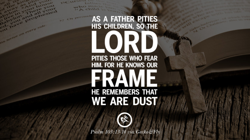 As a father pities his children, so the LORD pities those who fear Him. For He knows their frame; He remembers that they are dust. - Psalm 103:13-14