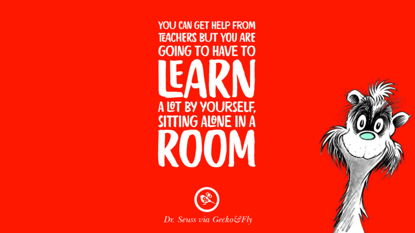 You can get help from teachers but you are going to have to learn a lot by yourself, sitting alone in a room. Quote by Dr Seuss