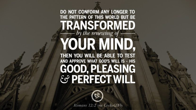 Do not conform any longer to the pattern of this world but be transformed by the renewing of your mind. Then you will be able to test and approve what God's will is - His Good, Pleasing and Perfect Will. - Romans 12:2