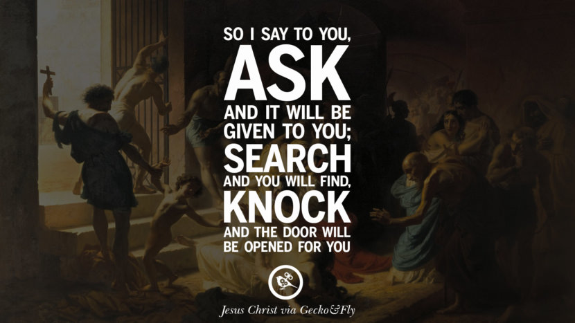 So I say to you, ask and it will be given to you; Search and you will find, knock and the door will be opened for you. Quote by Jesus Christ