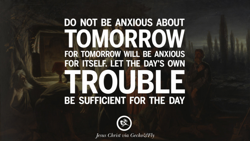 Do no be anxious about tomorrow for tomorrow will be anxious for itself. Let the day's own trouble be sufficient for the day. Quote by Jesus Christ