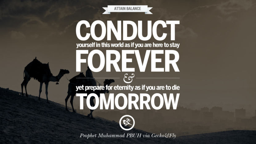 Conduct yourself in this world as if you are here to stay forever and yet prepare for eternity as if you are to die tomorrow. Quote by Muhammad