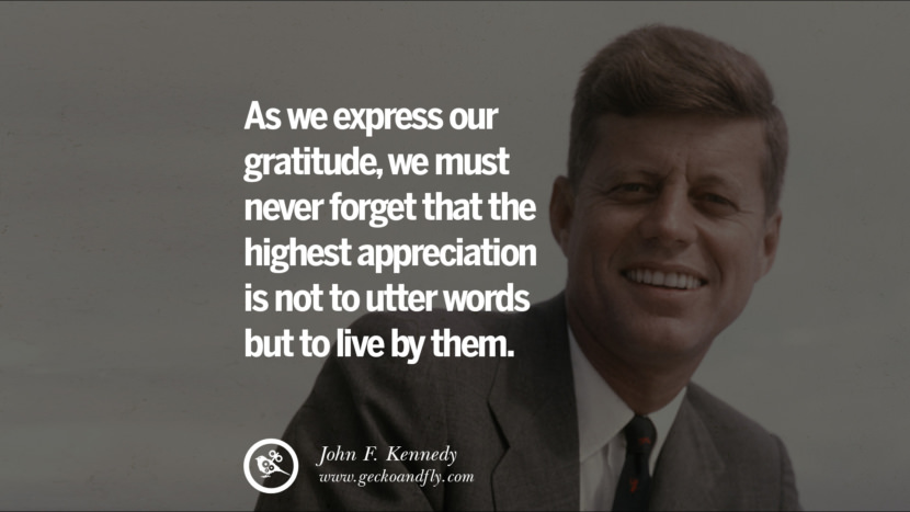 As they express their gratitude, they must never forget that the highest appreciation is not to utter words but to live by them. - John Fitzgerald Kennedy