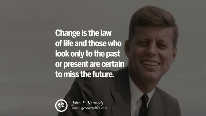 Change is the law of life and those who look only to the past or present are certain to miss the future. - John Fitzgerald Kennedy