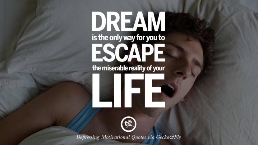 Dream is the only way for you to escape the miserable reality of your life.