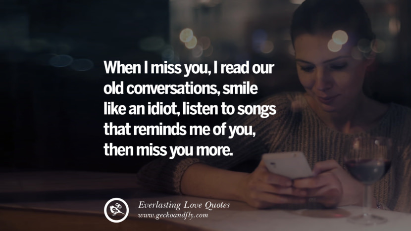 When I miss you, I read our old conversations, smile like an idiot, listen to songs that reminds me of you, then miss you more.