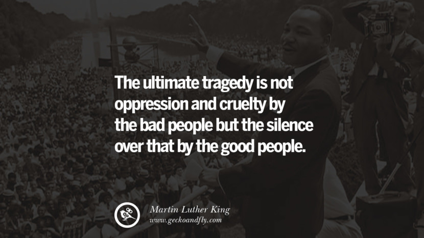 The ultimate tragedy is not oppression and cruelty by the bad people but the silence over that by the good people. Quote by Marin Luther King
