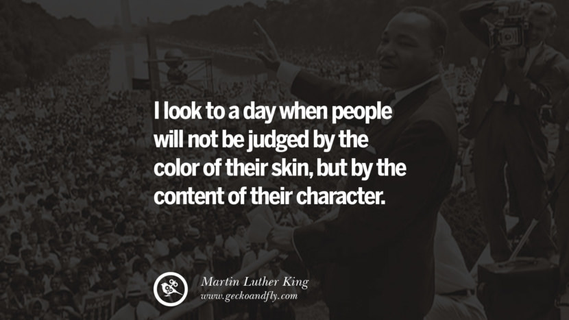I look to a day when people will not be judged by the color of their skin, but by the content of their character.