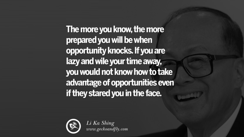 The more you know, the more prepared you will be when opportunity knocks. If you are lazy and wile your time away, you would not know how to take advantage of opportunities even if they stared you in the face. Quote by Li Ka Shing