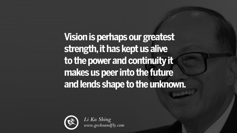 Vision is perhaps our greatest strength, it has kept us alive to the power and continuity it makes us peer into the future and lends shape to the unknown. Quote by Li Ka Shing