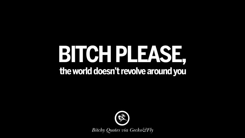 Bitch please, the world doesn't revolve around you.