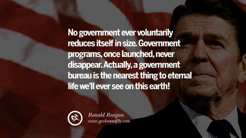 No government ever voluntarily reduces itself in size. Government programs, once launched, never disappear. Actually, a government bureau is the nearest thing to eternal life we'll ever see on this earth!