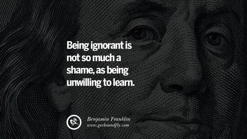 Being ignorant is not so much a shame, as being unwilling to learn. Quote by Benjamin Franklin