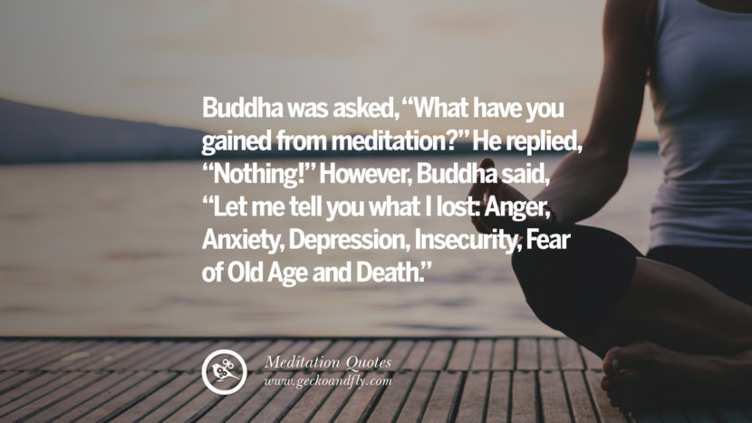 Buddha was asked, What have you gained from meditation? He replied, Nothing! However, Buddha said, Let me tell you what I lost: Anger, Anxiety, Depression, Insecurity, Fear of Old Age and Death.