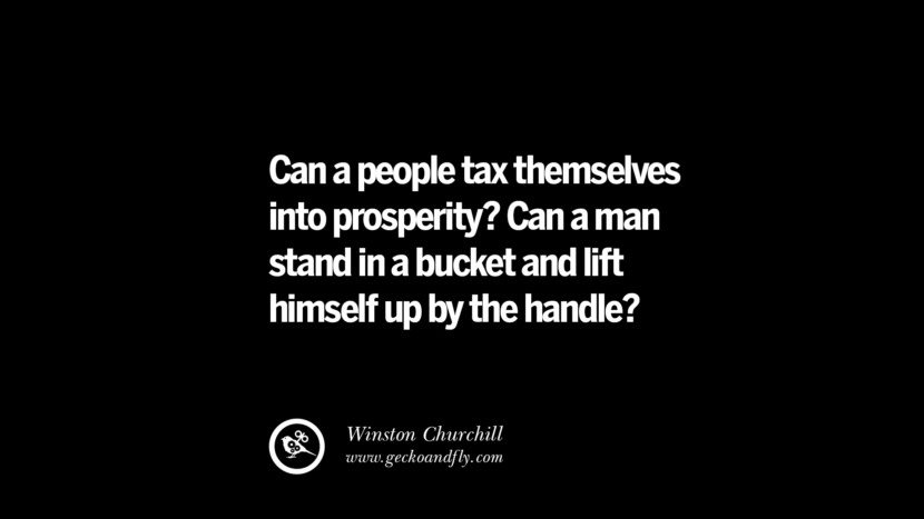 Can a people tax themselves into prosperity? Can a man stand in a bucket and lift himself up by the handle? - Winston Churchill