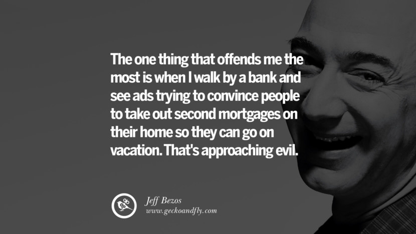 The one thing that offends me the most is when I walk by a bank and see ads trying to convince people to take out second mortgages on their home so they can go on vacation. That's approaching evil. Quotes by Jeff Bezos