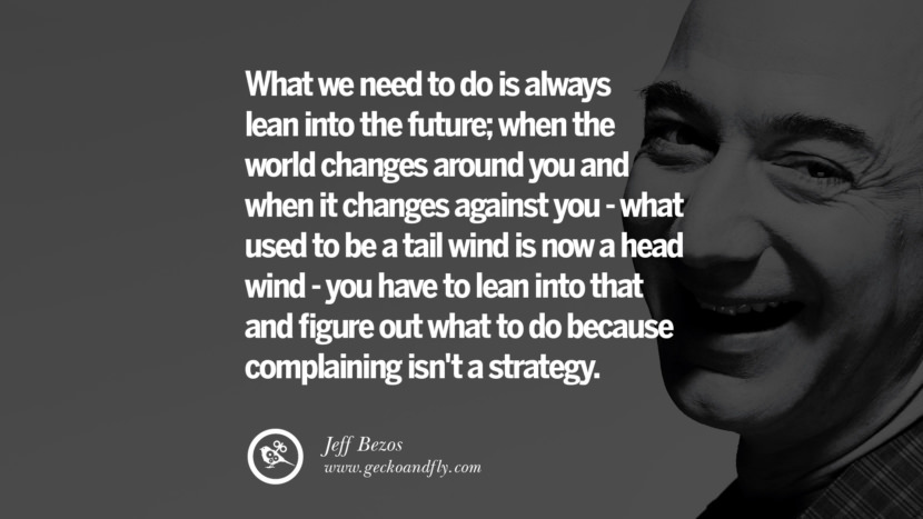What they need to do is always lean into the future; when the world changes around you and when it changes against you - what used to be a tail wind is now a head wind - you have to lean into that and figure out what to do because complaining isn't a strategy. Quotes by Jeff Bezos