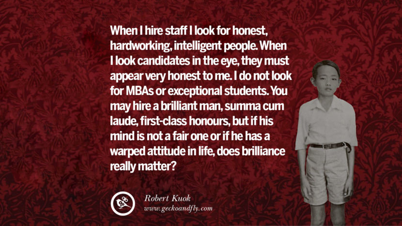 When I hire staff I look for honest, hardworking, intelligent people. When I look candidates in the eye, they must appear very honest to me. I do not look for MBAs or exceptional students. You may hire a brilliant man, summa cum laude, first-class honours, but if his mind is not a fair one or if he has a warped attitude in life, does brilliance really matter? Quote by Robert Kuok