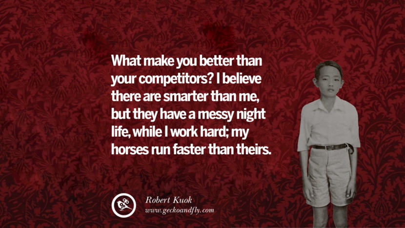 What makes you better than your competitors? I believe they are smarter than me, but they have a messy night life, while I work hard; my horses run faster than theirs. Quote by Robert Kuok