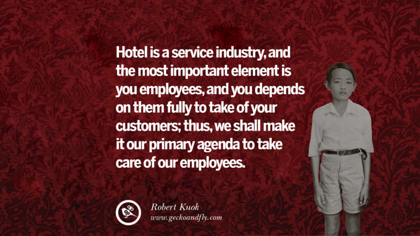 Hotel is a service industry, and the most important element is you employees, and you depends on them fully to take of your customers; thus, they shall make it their primary agenda to take care of their employees. Quote by Robert Kuok