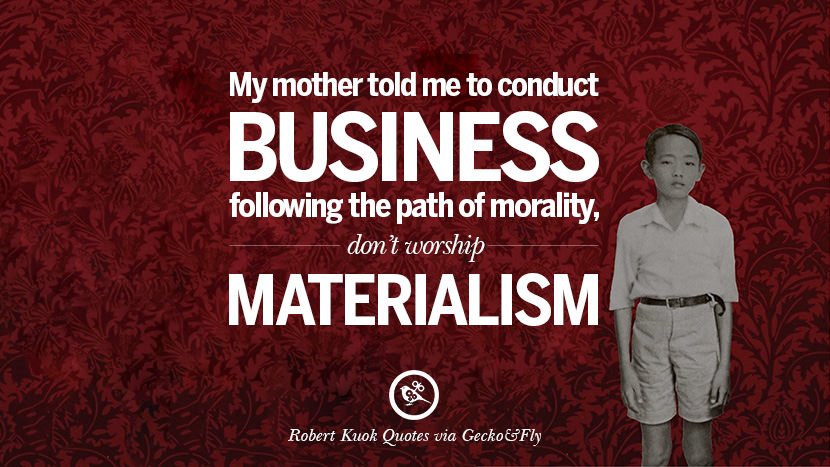 My mother told me to conduct business following the path of morality, don't worship materialism. Quote by Robert Kuok