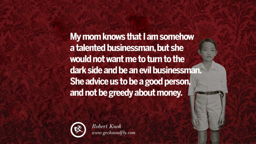My mom knows that I am somehow a talented businessman, but she would not want me to turn to the dark side and be an evil businessman. She advises us to be a good person, and not be greedy about money. Quote by Robert Kuok