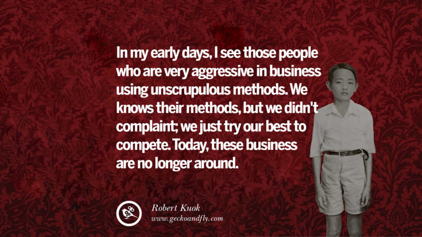 In my early days, I saw those people who are very aggressive in business using unscrupulous methods. They knew their methods, but they didn't complain; they just tried their best to compete. Today, these businesses are no longer around. Quote by Robert Kuok