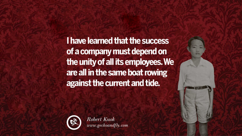 I have learned that the success of a company must depend on the unity of all its employees. We are all in the same boat rowing against the current and tide. Quote by Robert Kuok