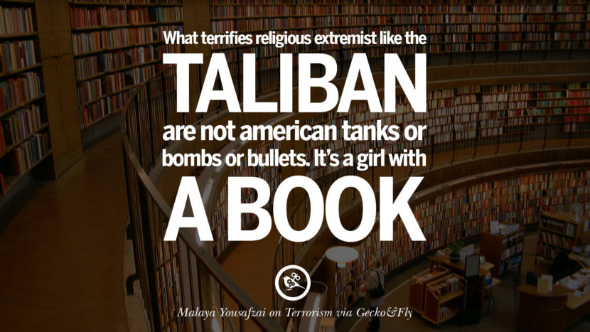 What terrifies religious extremist like the Taliban are not American tanks or bombs or bullets. It's a girl with a book. - Malaya Yousafzai