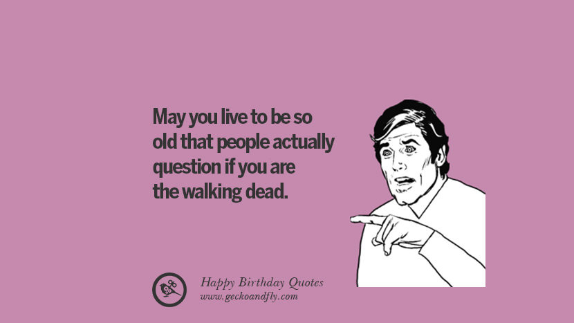 May you live to be so old that people actually question if you are the walking dead.