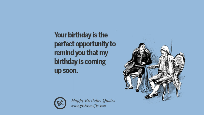 Your birthday is the perfect opportunity to remind you that my birthday is coming up soon.