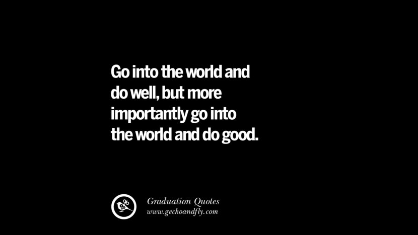 Go into the world and do well, but more importantly go into the world and do good.