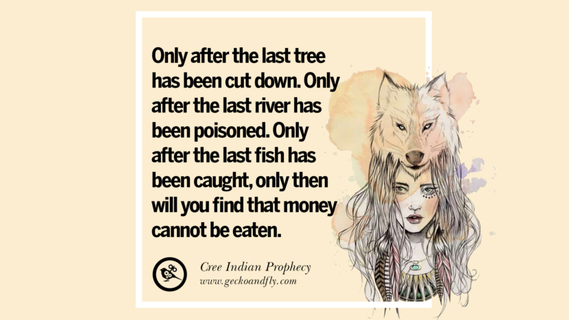 Only after the last tree has been cut down. Only after the last river has been poisoned. Only after the last fish has been caught, only then will you find that money cannot be eaten. - Cree Indian Prophecy