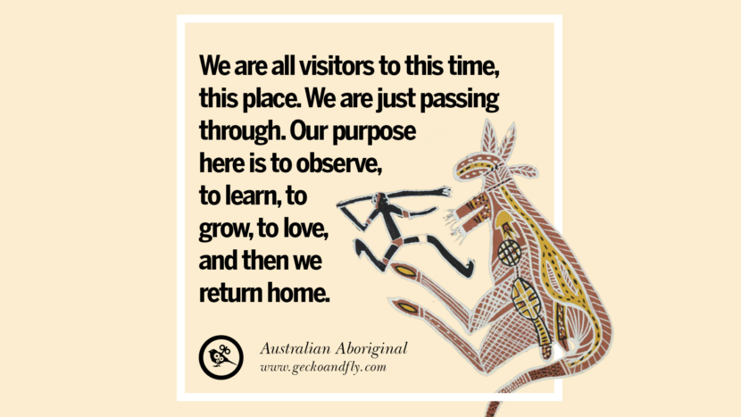 We are all visitors to this time, this place. They are just passing through. Their purpose here is to observe, to learn, to grow, to love, and then they return home. - Australian Aboriginal