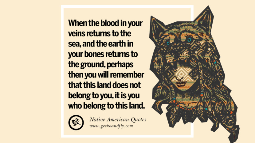 When the blood in your veins returns to the sea, and the earth in your bones returns to the ground, perhaps then you will remember that this land does not belong to you, it is you who belong to this land.