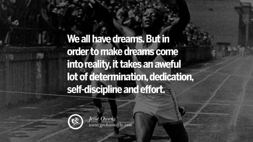 We all have dreams. But in order to make dreams come into reality, it takes an aweful lot of determination, dedication, self-discipline and effort. - Jesse Owens Track and Field