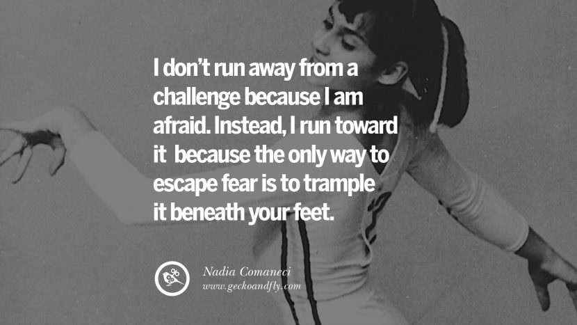 I don't run away from a challenge because I am afraid. Instead, I run toward it because the only way to escape fear is to trample it beneath your feet. - Nadia Comaneci Gymnastic